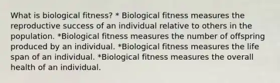 What is biological fitness? * Biological fitness measures the reproductive success of an individual relative to others in the population. *Biological fitness measures the number of offspring produced by an individual. *Biological fitness measures the life span of an individual. *Biological fitness measures the overall health of an individual.