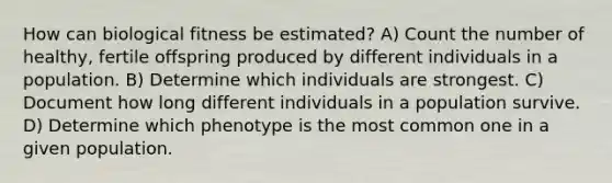 How can biological fitness be estimated? A) Count the number of healthy, fertile offspring produced by different individuals in a population. B) Determine which individuals are strongest. C) Document how long different individuals in a population survive. D) Determine which phenotype is the most common one in a given population.