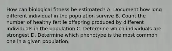 How can biological fitness be estimated? A. Document how long different individual in the population survive B. Count the number of healthy fertile offspring produced by different individuals in the population C. Determine which individuals are strongest D. Determine which phenotype is the most common one in a given population.