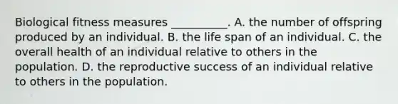 Biological fitness measures __________. A. the number of offspring produced by an individual. B. the life span of an individual. C. the overall health of an individual relative to others in the population. D. the reproductive success of an individual relative to others in the population.