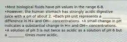 •Most biological fluids have pH values in the range 6-8. •However, the human stomach has strongly acidic digestive juice with a pH of about 2. •Each pH unit represents a __________ difference in H+ and OH− concentrations. •A small change in pH indicates a substantial change in H+ and OH− concentrations. •A solution of pH 3 is not twice as acidic as a solution of pH 6 but a _________ times more acidic.