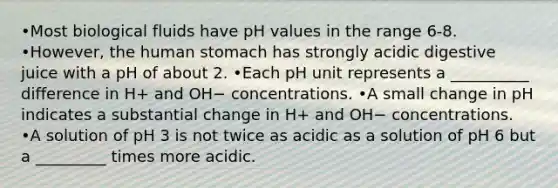 •Most biological fluids have pH values in the range 6-8. •However, the human stomach has strongly acidic digestive juice with a pH of about 2. •Each pH unit represents a __________ difference in H+ and OH− concentrations. •A small change in pH indicates a substantial change in H+ and OH− concentrations. •A solution of pH 3 is not twice as acidic as a solution of pH 6 but a _________ times more acidic.