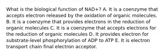 What is the biological function of NAD+? A. It is a coenzyme that accepts electron released by the oxidation of organic molecules. B. It is a coenzyme that provides electrons in the reduction of organic molecules C. It is a coenzyme that accepts electrons for the reduction of organic molecules D. It provides electron for substrate-level phosphorylation of ADP to ATP E. It is electron transport chain final electron acceptor.