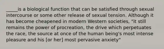 _____is a biological function that can be satisfied through sexual intercourse or some other release of sexual tension. Although it has become cheapened in modern Western societies, "it still remains the power of procreation, the drive which perpetuates the race, the source at once of the human being's most intense pleasure and his [or her] most pervasive anxiety"