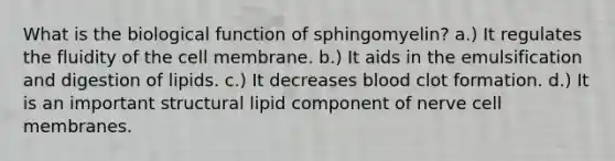 What is the biological function of sphingomyelin? a.) It regulates the fluidity of the cell membrane. b.) It aids in the emulsification and digestion of lipids. c.) It decreases blood clot formation. d.) It is an important structural lipid component of nerve cell membranes.