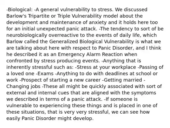 -Biological: -A general vulnerability to stress. We discussed Barlow's Tripartite or Triple Vulnerability model about the development and maintenance of anxiety and it holds here too for an initial unexpected panic attack. -The tendency to sort of be neurobiologically overreactive to the events of daily life, which Barlow called the Generalized Biological Vulnerability is what we are talking about here with respect to Panic Disorder, and I think he described it as an Emergency Alarm Reaction when confronted by stress producing events. -Anything that is inherently stressful such as: -Stress at your workplace -Passing of a loved one -Exams -Anything to do with deadlines at school or work -Prospect of starting a new career -Getting married -Changing jobs -These all might be quickly associated with sort of external and internal cues that are aligned with the symptoms we described in terms of a panic attack. -If someone is vulnerable to experiencing these things and is placed in one of these situations, that is very very stressful, we can see how easily Panic Disorder might develop.