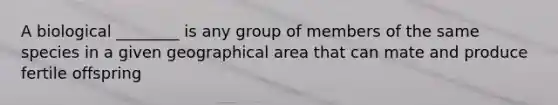 A biological ________ is any group of members of the same species in a given geographical area that can mate and produce fertile offspring