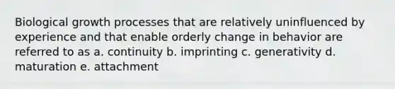 Biological growth processes that are relatively uninfluenced by experience and that enable orderly change in behavior are referred to as a. continuity b. imprinting c. generativity d. maturation e. attachment