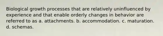 Biological growth processes that are relatively uninfluenced by experience and that enable orderly changes in behavior are referred to as a. attachments. b. accommodation. c. maturation. d. schemas.