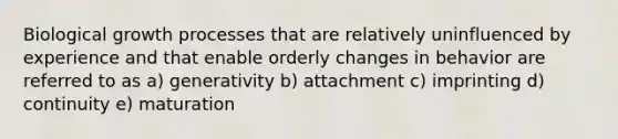 Biological growth processes that are relatively uninfluenced by experience and that enable orderly changes in behavior are referred to as a) generativity b) attachment c) imprinting d) continuity e) maturation