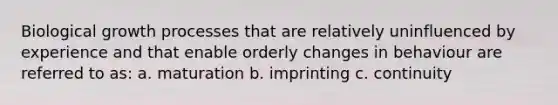 Biological growth processes that are relatively uninfluenced by experience and that enable orderly changes in behaviour are referred to as: a. maturation b. imprinting c. continuity