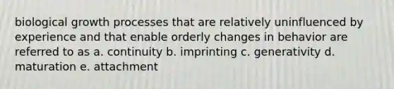 biological growth processes that are relatively uninfluenced by experience and that enable orderly changes in behavior are referred to as a. continuity b. imprinting c. generativity d. maturation e. attachment