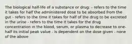 The biological half-life of a substance or drug: - refers to the time it takes for half the administered dose to be absorbed from the gut - refers to the time it takes for half of the drug to be excreted in the urine - refers to the time it takes for the drug concentration in the blood, serum, or plasma to decrease to one-half its initial peak value - is dependent on the dose given - none of the above