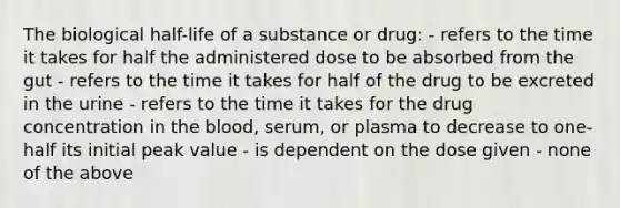 The biological half-life of a substance or drug: - refers to the time it takes for half the administered dose to be absorbed from the gut - refers to the time it takes for half of the drug to be excreted in the urine - refers to the time it takes for the drug concentration in the blood, serum, or plasma to decrease to one-half its initial peak value - is dependent on the dose given - none of the above