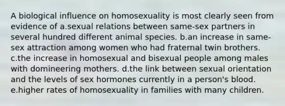 A biological influence on homosexuality is most clearly seen from evidence of a.sexual relations between same-sex partners in several hundred different animal species. b.an increase in same-sex attraction among women who had fraternal twin brothers. c.the increase in homosexual and bisexual people among males with domineering mothers. d.the link between sexual orientation and the levels of sex hormones currently in a person's blood. e.higher rates of homosexuality in families with many children.