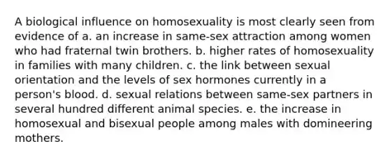 A biological influence on homosexuality is most clearly seen from evidence of a. an increase in same-sex attraction among women who had fraternal twin brothers. b. higher rates of homosexuality in families with many children. c. the link between sexual orientation and the levels of sex hormones currently in a person's blood. d. sexual relations between same-sex partners in several hundred different animal species. e. the increase in homosexual and bisexual people among males with domineering mothers.