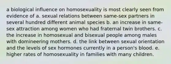 a biological influence on homosexuality is most clearly seen from evidence of a. sexual relations between same-sex partners in several hundred different animal species b. an increase in same-sex attraction among women who had fraternal twin brothers. c. the increase in homosexual and bisexual people among males with domineering mothers. d. the link between sexual orientation and the levels of sex hormones currently in a person's blood. e. higher rates of homosexuality in families with many children.