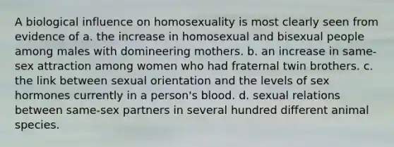 A biological influence on homosexuality is most clearly seen from evidence of a. the increase in homosexual and bisexual people among males with domineering mothers. b. an increase in same-sex attraction among women who had fraternal twin brothers. c. the link between sexual orientation and the levels of sex hormones currently in a person's blood. d. sexual relations between same-sex partners in several hundred different animal species.