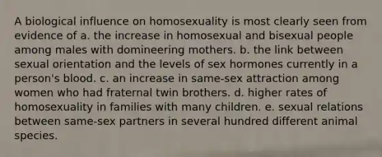 A biological influence on homosexuality is most clearly seen from evidence of a. the increase in homosexual and bisexual people among males with domineering mothers. b. the link between sexual orientation and the levels of sex hormones currently in a person's blood. c. an increase in same-sex attraction among women who had fraternal twin brothers. d. higher rates of homosexuality in families with many children. e. sexual relations between same-sex partners in several hundred different animal species.