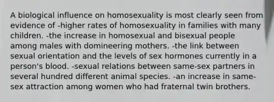 A biological influence on homosexuality is most clearly seen from evidence of -higher rates of homosexuality in families with many children. -the increase in homosexual and bisexual people among males with domineering mothers. -the link between sexual orientation and the levels of sex hormones currently in a person's blood. -sexual relations between same-sex partners in several hundred different animal species. -an increase in same-sex attraction among women who had fraternal twin brothers.