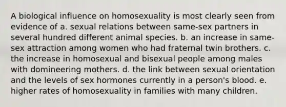 A biological influence on homosexuality is most clearly seen from evidence of a. sexual relations between same-sex partners in several hundred different animal species. b. an increase in same-sex attraction among women who had fraternal twin brothers. c. the increase in homosexual and bisexual people among males with domineering mothers. d. the link between sexual orientation and the levels of sex hormones currently in a person's blood. e. higher rates of homosexuality in families with many children.