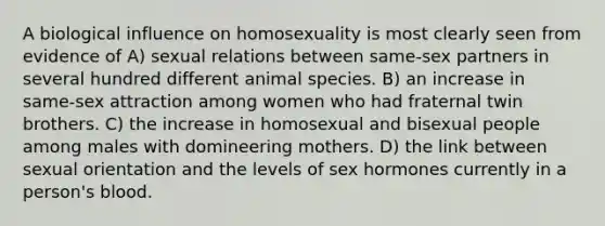 A biological influence on homosexuality is most clearly seen from evidence of A) sexual relations between same-sex partners in several hundred different animal species. B) an increase in same-sex attraction among women who had fraternal twin brothers. C) the increase in homosexual and bisexual people among males with domineering mothers. D) the link between sexual orientation and the levels of sex hormones currently in a person's blood.