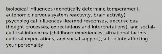 biological influences (genetically determine temperament, autonomic nervous system reactivity, brain activity), psychological influences (learned responses, unconscious thought processes, expectations and interpretations), and social-cultural influences (childhood experiences, situational factors, cultural expectations, and social support), all tie into affecting your personality