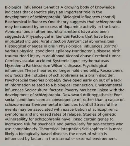 Biological influences Genetics A growing body of knowledge indicates that genetics plays an important role in the development of schizophrenia. Biological influences (cont'd) Biochemical influences One theory suggests that schizophrenia may be caused by an excess of dopamine activity in the brain. Abnormalities in other neurotransmitters have also been suggested. Physiological influences Factors that have been implicated include: Viral infection Anatomical abnormalities Histological changes in brain Physiological influences (cont'd) Various physical conditions Epilepsy Huntington's disease Birth trauma Head injury in adulthood Alcohol abuse Cerebral tumor Cerebrovascular accident Systemic lupus erythematosus Myxedema Parkinsonism Wilson's disease Psychological influences These theories no longer hold credibility. Researchers now focus their studies of schizophrenia as a brain disorder. Psychosocial theories probably developed early on out of a lack of information related to a biological connection. Environmental influences Sociocultural factors: Poverty has been linked with the development of schizophrenia. Downward drift hypothesis: Poor social conditions seen as consequence of, rather than a cause of, schizophrenia Environmental influences (cont'd) Stressful life events may be associated with exacerbation of schizophrenic symptoms and increased rates of relapse. Studies of genetic vulnerability for schizophrenia have linked certain genes to increased risk for psychosis and particularly for adolescents who use cannabinoids. Theoretical integration Schizophrenia is most likely a biologically based disease, the onset of which is influenced by factors in the internal or external environment.