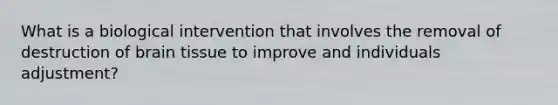 What is a biological intervention that involves the removal of destruction of brain tissue to improve and individuals adjustment?