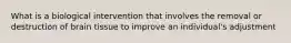 What is a biological intervention that involves the removal or destruction of brain tissue to improve an individual's adjustment