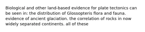 Biological and other land-based evidence for plate tectonics can be seen in: the distribution of Glossopteris flora and fauna. evidence of ancient glaciation. the correlation of rocks in now widely separated continents. all of these