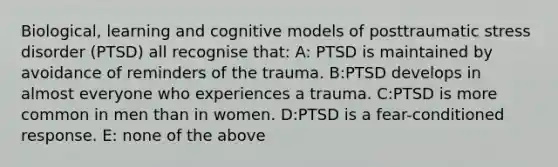 Biological, learning and cognitive models of posttraumatic stress disorder (PTSD) all recognise that: A: PTSD is maintained by avoidance of reminders of the trauma. B:PTSD develops in almost everyone who experiences a trauma. C:PTSD is more common in men than in women. D:PTSD is a fear-conditioned response. E: none of the above