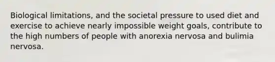 Biological limitations, and the societal pressure to used diet and exercise to achieve nearly impossible weight goals, contribute to the high numbers of people with anorexia nervosa and bulimia nervosa.