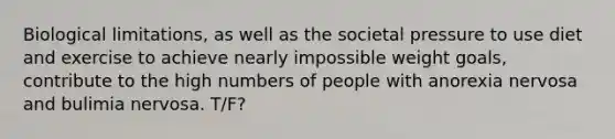 Biological limitations, as well as the societal pressure to use diet and exercise to achieve nearly impossible weight goals, contribute to the high numbers of people with anorexia nervosa and bulimia nervosa. T/F?