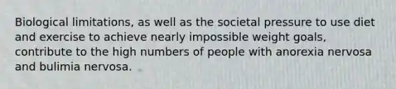 Biological limitations, as well as the societal pressure to use diet and exercise to achieve nearly impossible weight goals, contribute to the high numbers of people with anorexia nervosa and bulimia nervosa.