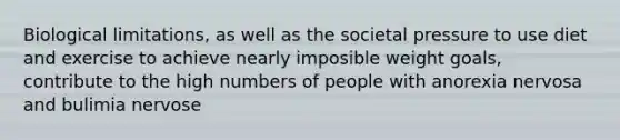 Biological limitations, as well as the societal pressure to use diet and exercise to achieve nearly imposible weight goals, contribute to the high numbers of people with anorexia nervosa and bulimia nervose