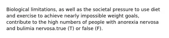 Biological limitations, as well as the societal pressure to use diet and exercise to achieve nearly impossible weight goals, contribute to the high numbers of people with anorexia nervosa and bulimia nervosa.true (T) or false (F).