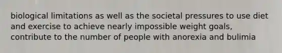 biological limitations as well as the societal pressures to use diet and exercise to achieve nearly impossible weight goals, contribute to the number of people with anorexia and bulimia