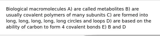 Biological macromolecules A) are called metabolites B) are usually covalent polymers of many subunits C) are formed into long, long, long, long, long circles and loops D) are based on the ability of carbon to form 4 <a href='https://www.questionai.com/knowledge/kWply8IKUM-covalent-bonds' class='anchor-knowledge'>covalent bonds</a> E) B and D