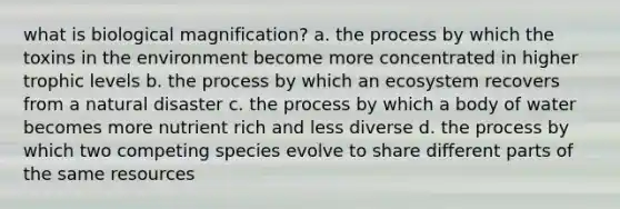 what is biological magnification? a. the process by which the toxins in the environment become more concentrated in higher trophic levels b. the process by which an ecosystem recovers from a natural disaster c. the process by which a body of water becomes more nutrient rich and less diverse d. the process by which two competing species evolve to share different parts of the same resources