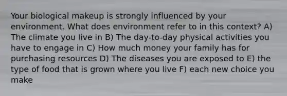 Your biological makeup is strongly influenced by your environment. What does environment refer to in this context? A) The climate you live in B) The day-to-day physical activities you have to engage in C) How much money your family has for purchasing resources D) The diseases you are exposed to E) the type of food that is grown where you live F) each new choice you make