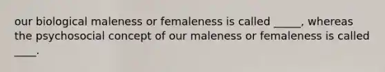 our biological maleness or femaleness is called _____, whereas the psychosocial concept of our maleness or femaleness is called ____.