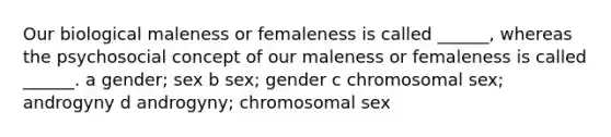 Our biological maleness or femaleness is called ______, whereas the psychosocial concept of our maleness or femaleness is called ______. a gender; sex b sex; gender c chromosomal sex; androgyny d androgyny; chromosomal sex