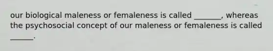 our biological maleness or femaleness is called _______, whereas the psychosocial concept of our maleness or femaleness is called ______.