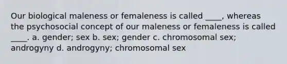 Our biological maleness or femaleness is called ____, whereas the psychosocial concept of our maleness or femaleness is called ____. a. gender; sex b. sex; gender c. chromosomal sex; androgyny d. androgyny; chromosomal sex