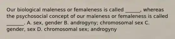 Our biological maleness or femaleness is called ______, whereas the psychosocial concept of our maleness or femaleness is called _______. A. sex, gender B. androgyny; chromosomal sex C. gender, sex D. chromosomal sex; androgyny