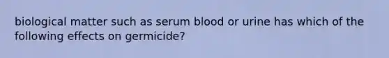 biological matter such as serum blood or urine has which of the following effects on germicide?