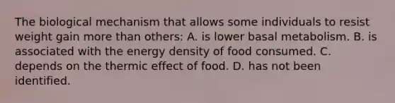 The biological mechanism that allows some individuals to resist weight gain more than others: A. is lower basal metabolism. B. is associated with the energy density of food consumed. C. depends on the thermic effect of food. D. has not been identified.