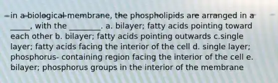 in a biological membrane, the phospholipids are arranged in a _____, with the ________. a. bilayer; fatty acids pointing toward each other b. bilayer; fatty acids pointing outwards c.single layer; fatty acids facing the interior of the cell d. single layer; phosphorus- containing region facing the interior of the cell e. bilayer; phosphorus groups in the interior of the membrane