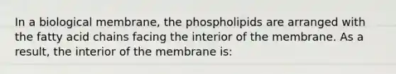 In a biological membrane, the phospholipids are arranged with the fatty acid chains facing the interior of the membrane. As a result, the interior of the membrane is: